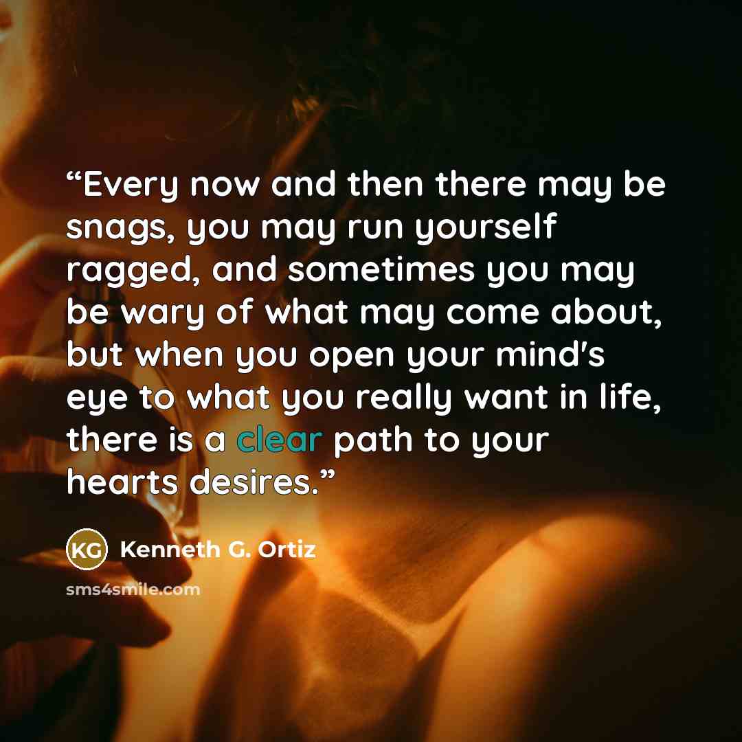 “Every now and then there may be snags, you may run yourself ragged, and sometimes you may be wary of what may come about, but when you open your mind's eye to what you really want in life, there is a clear path to your hearts desires.” quote by Kenneth G. Ortiz