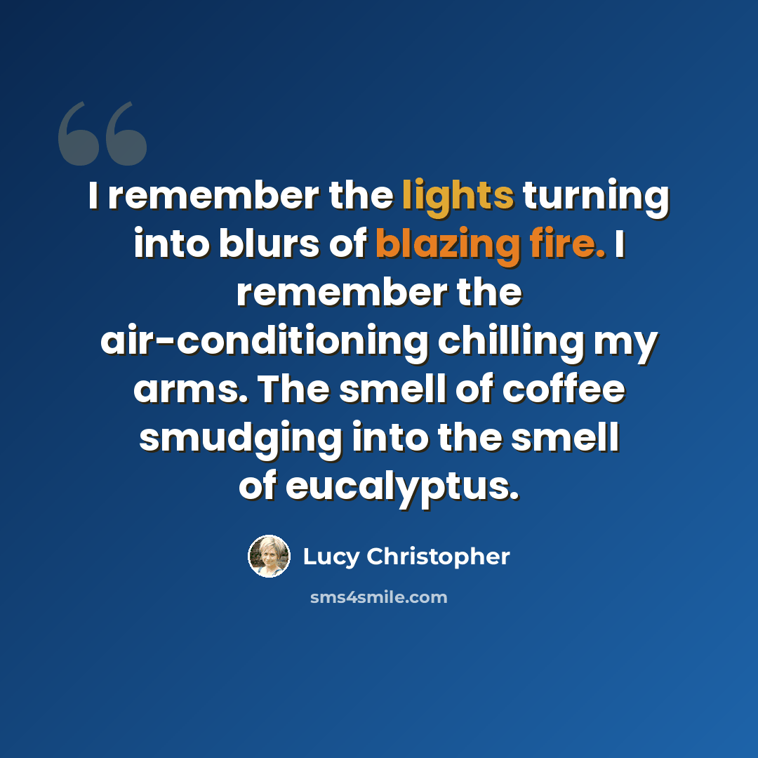 “I remember the lights turning into blurs of blazing fire. I remember the air-conditioning chilling my arms. The smell of coffee smudging into the smell of eucalyptus.” quote by Lucy Christopher