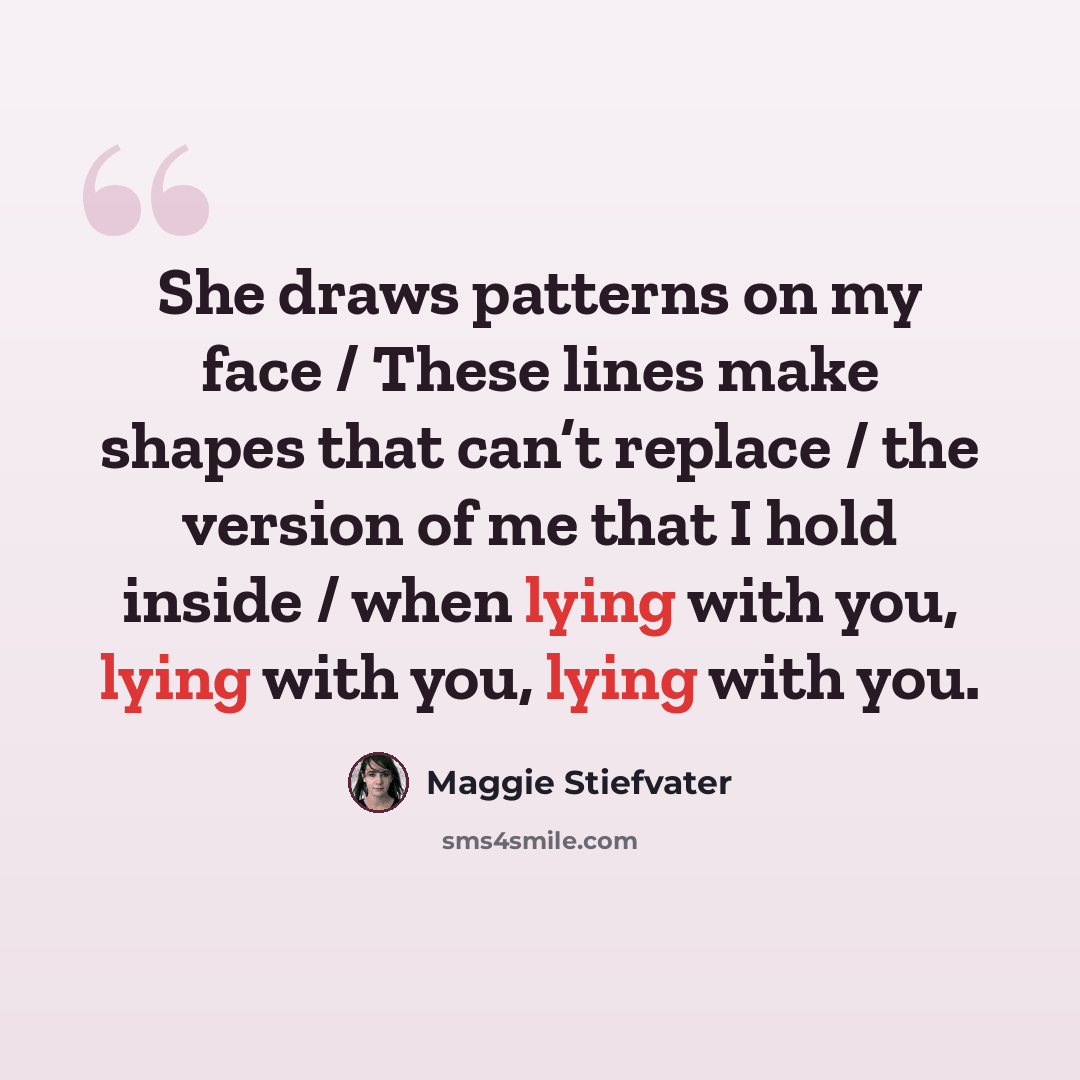 “She draws patterns on my face / These lines make shapes that can’t replace / the version of me that I hold inside / when lying with you, lying with you, lying with you.” quote by Maggie Stiefvater