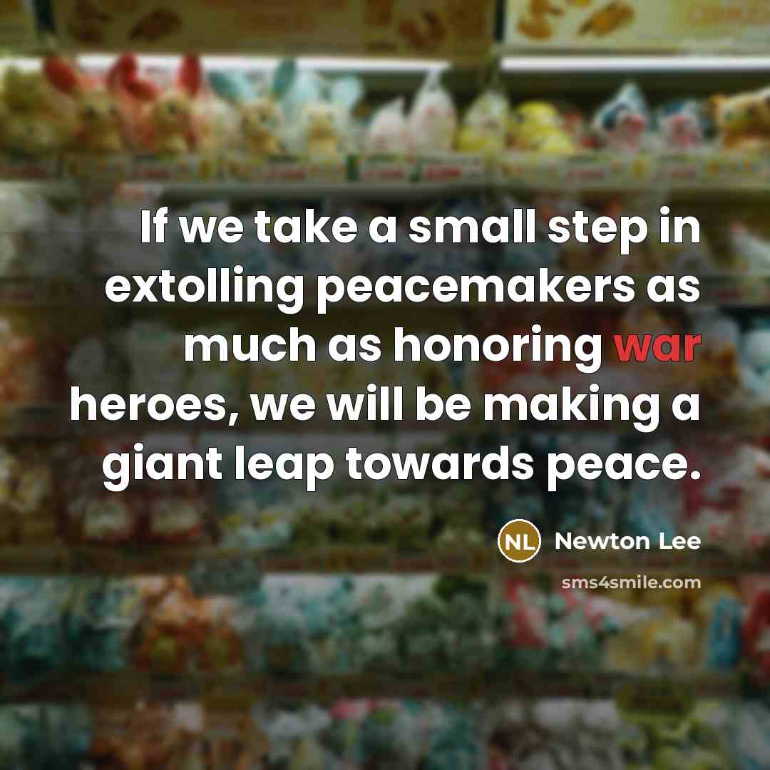 “If we take a small step in extolling peacemakers as much as honoring war heroes, we will be making a giant leap towards peace.” quote by Newton Lee