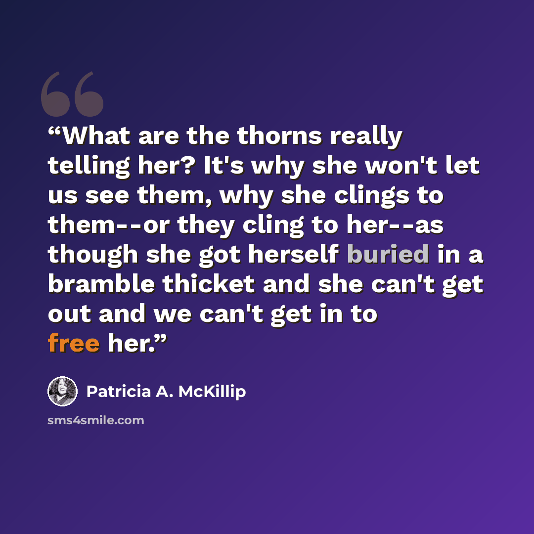 “What are the thorns really telling her? It's why she won't let us see them, why she clings to them--or they cling to her--as though she got herself buried in a bramble thicket and she can't get out and we can't get in to free her.” quote by Patricia A. McKillip