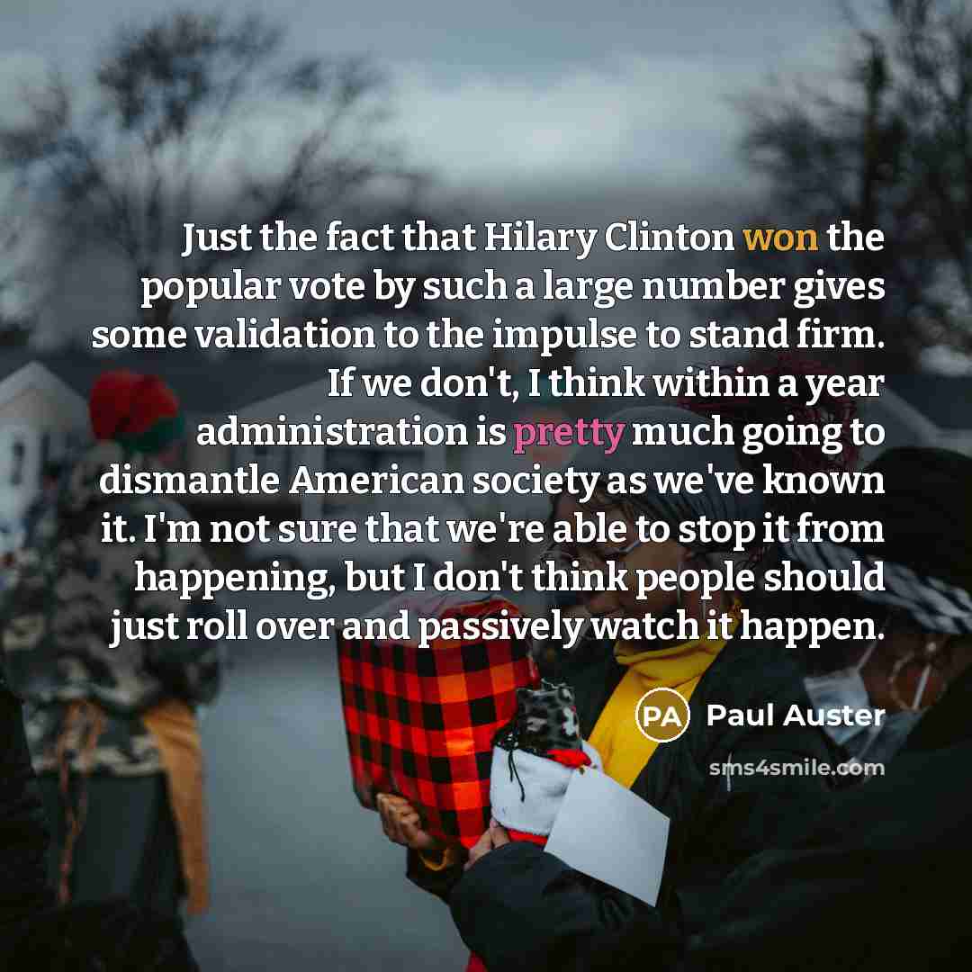 “Just the fact that Hilary Clinton won the popular vote by such a large number gives some validation to the impulse to stand firm. If we don't, I think within a year administration is pretty much going to dismantle American society as we've known it. I'm not sure that we're able to stop it from…” quote by Paul Auster