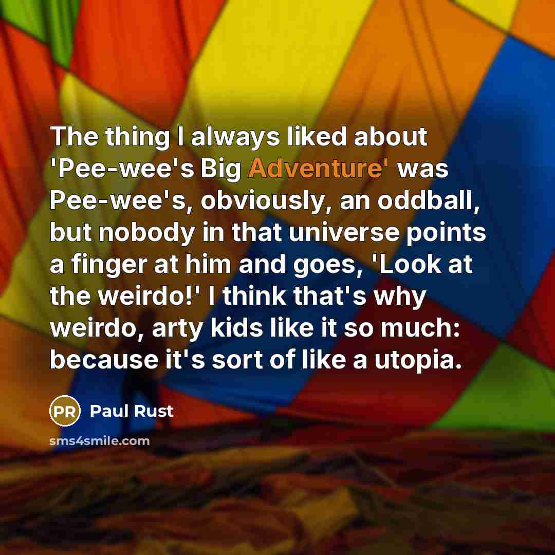 “The thing I always liked about 'Pee-wee's Big Adventure' was Pee-wee's, obviously, an oddball, but nobody in that universe points a finger at him and goes, 'Look at the weirdo!' I think that's why weirdo, arty kids like it so much: because it's sort of like a utopia.” quote by Paul Rust