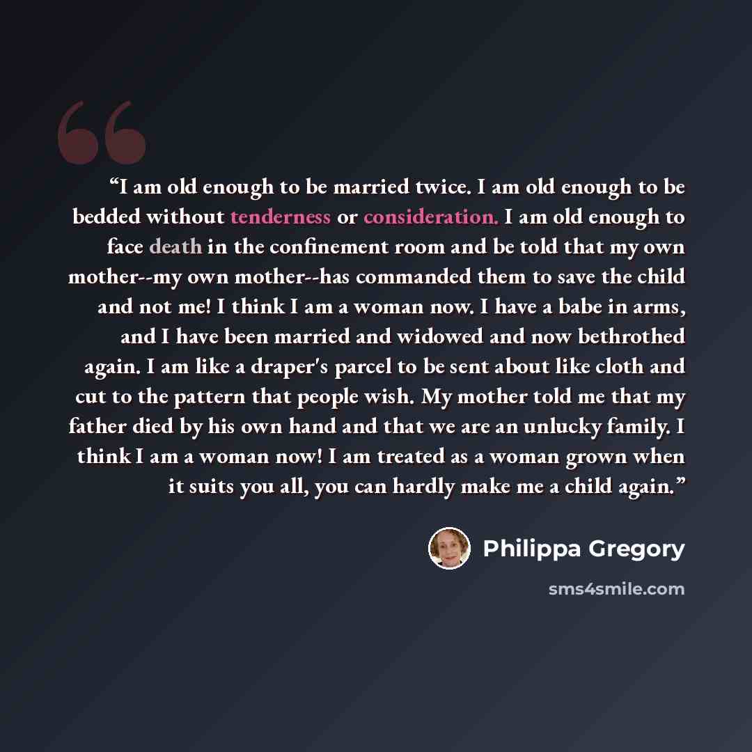 “I am old enough to be married twice. I am old enough to be bedded without tenderness or consideration. I am old enough to face death in the confinement room and be told that my own mother--my own mother--has commanded them to save the child and not me! I think I am a woman now. I have a babe in…” quote by Philippa Gregory