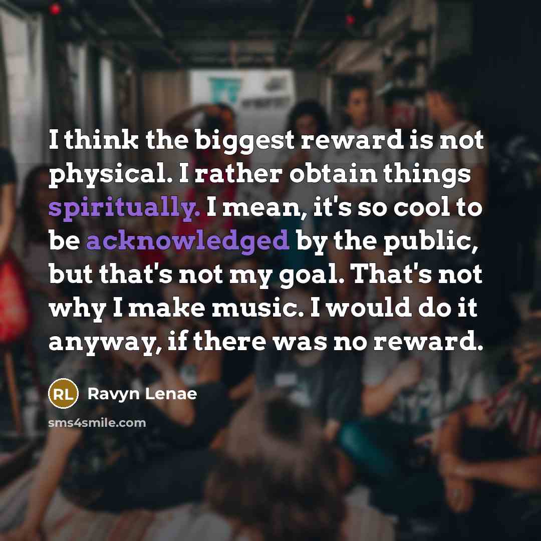 “I think the biggest reward is not physical. I rather obtain things spiritually. I mean, it's so cool to be acknowledged by the public, but that's not my goal. That's not why I make music. I would do it anyway, if there was no reward.” quote by Ravyn Lenae