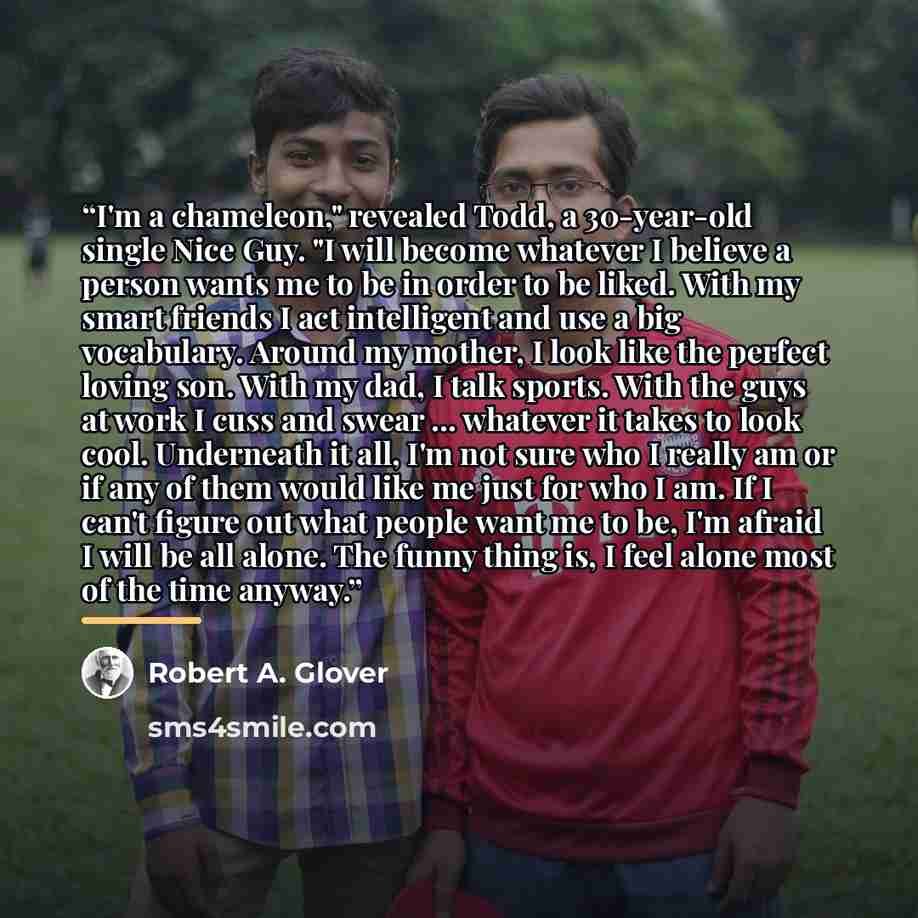 “I'm a chameleon," revealed Todd, a 30-year-old single Nice Guy. "I will become whatever I believe a person wants me to be in order to be liked. With my smart friends I act intelligent and use a big vocabulary. Around my mother, I look like the perfect loving son. With my dad, I talk sports. With…” quote by Robert A. Glover