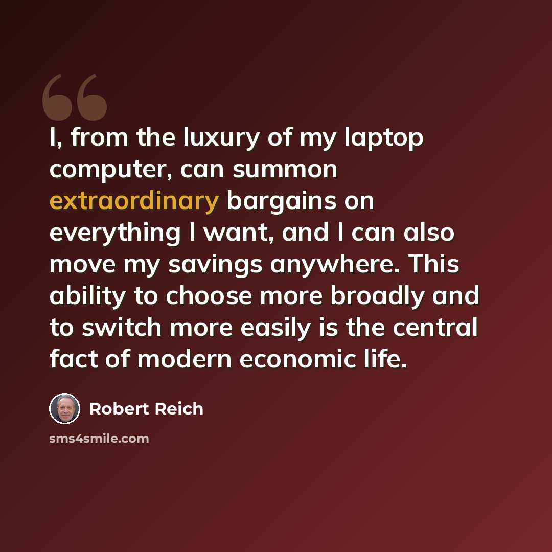 “I, from the luxury of my laptop computer, can summon extraordinary bargains on everything I want, and I can also move my savings anywhere. This ability to choose more broadly and to switch more easily is the central fact of modern economic life.” quote by Robert Reich