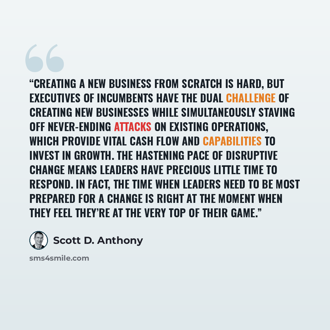 “Creating a new business from scratch is hard, but executives of incumbents have the dual challenge of creating new businesses while simultaneously staving off never-ending attacks on existing operations, which provide vital cash flow and capabilities to invest in growth. The hastening pace of…” quote by Scott D. Anthony
