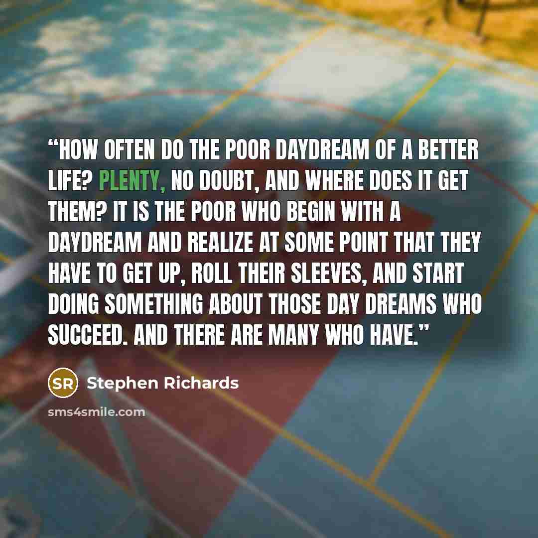 “How often do the poor daydream of a better life? Plenty, no doubt, and where does it get them? It is the poor who begin with a daydream and realize at some point that they have to get up, roll their sleeves, and start doing something about those day dreams who succeed. And there are many who have.” quote by Stephen Richards