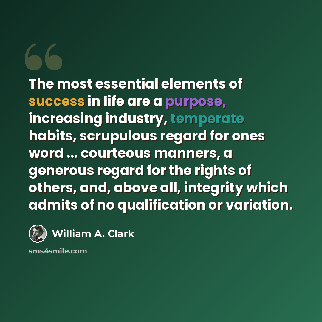 “The most essential elements of success in life are a purpose, increasing industry, temperate habits, scrupulous regard for ones word ... courteous manners, a generous regard for the rights of others, and, above all, integrity which admits of no qualification or variation.” quote by William A. Clark