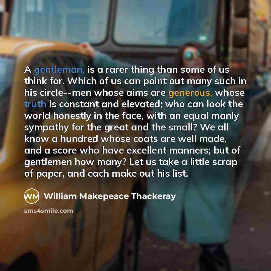 “A gentleman, is a rarer thing than some of us think for. Which of us can point out many such in his circle--men whose aims are generous, whose truth is constant and elevated; who can look the world honestly in the face, with an equal manly sympathy for the great and the small? We all know a…” quote by William Makepeace Thackeray