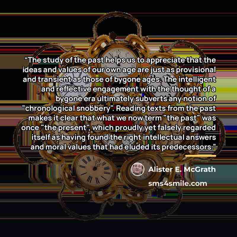 “The study of the past helps us to appreciate that the ideas and values of our own age are just as provisional and transient as those of bygone ages. The intelligent and reflective engagement with the thought of a bygone era ultimately subverts any notion of "chronological snobbery". Reading texts…” quote by Alister E. McGrath