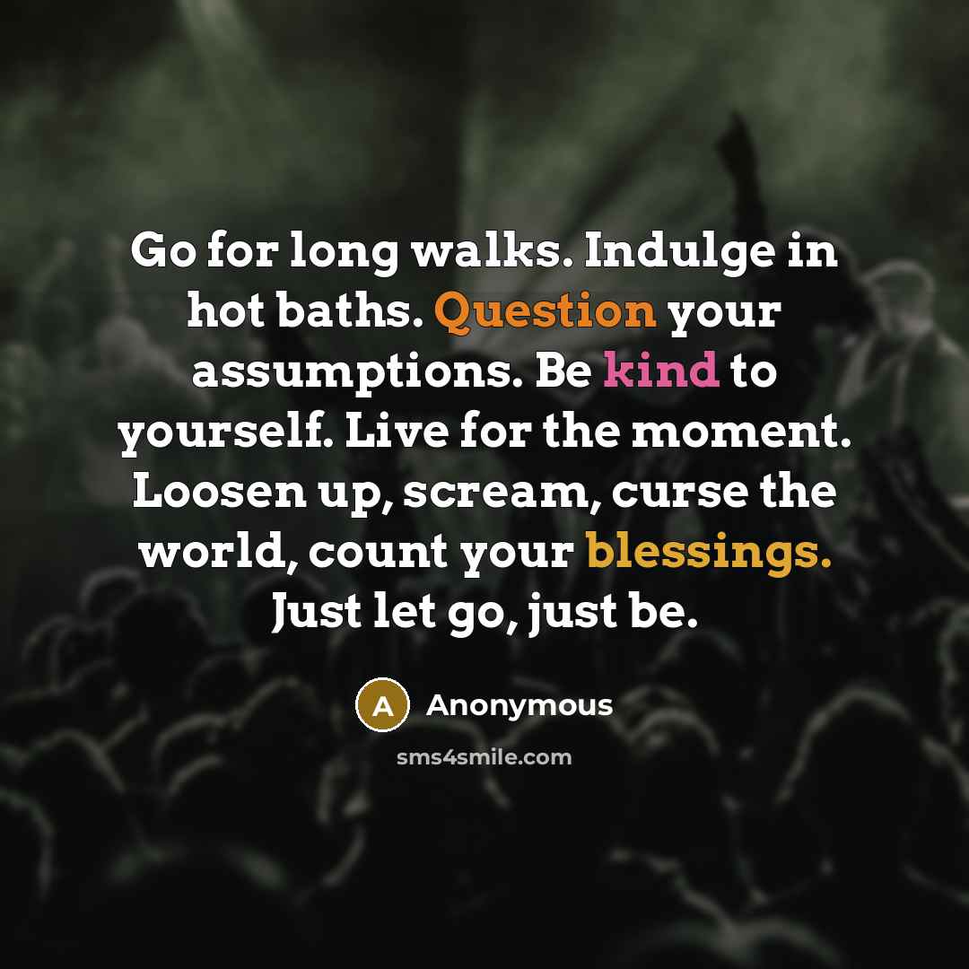 “Go for long walks. Indulge in hot baths. Question your assumptions. Be kind to yourself. Live for the moment. Loosen up, scream, curse the world, count your blessings. Just let go, just be.” quote by Anonymous