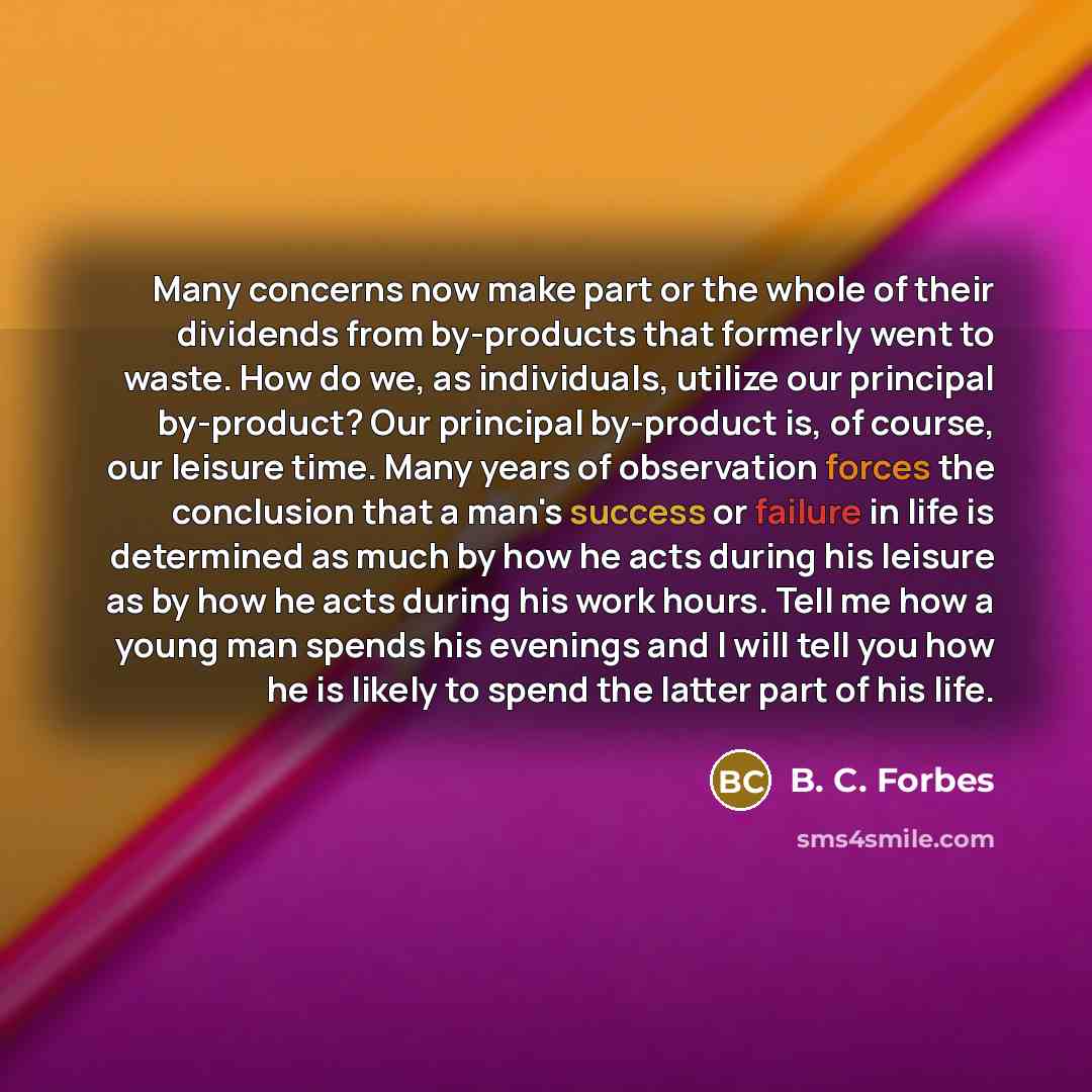 “Many concerns now make part or the whole of their dividends from by-products that formerly went to waste. How do we, as individuals, utilize our principal by-product? Our principal by-product is, of course, our leisure time. Many years of observation forces the conclusion that a man's success or…” quote by B. C. Forbes