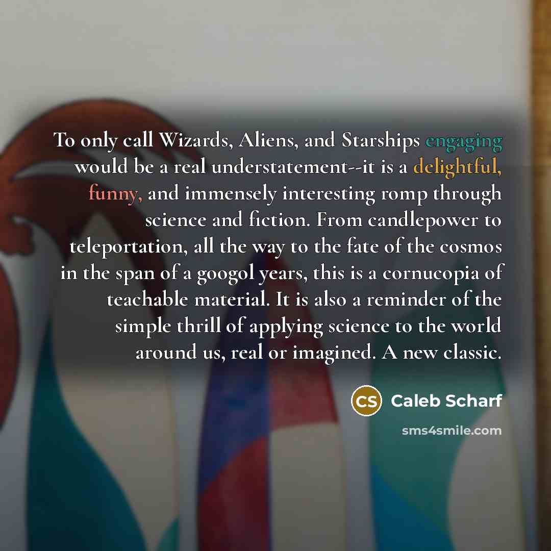 “To only call Wizards, Aliens, and Starships engaging would be a real understatement--it is a delightful, funny, and immensely interesting romp through science and fiction. From candlepower to teleportation, all the way to the fate of the cosmos in the span of a googol years, this is a cornucopia…” quote by Caleb Scharf