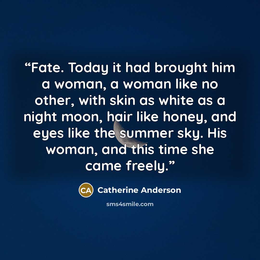 “Fate. Today it had brought him a woman, a woman like no other, with skin as white as a night moon, hair like honey, and eyes like the summer sky. His woman, and this time she came freely.” quote by Catherine Anderson