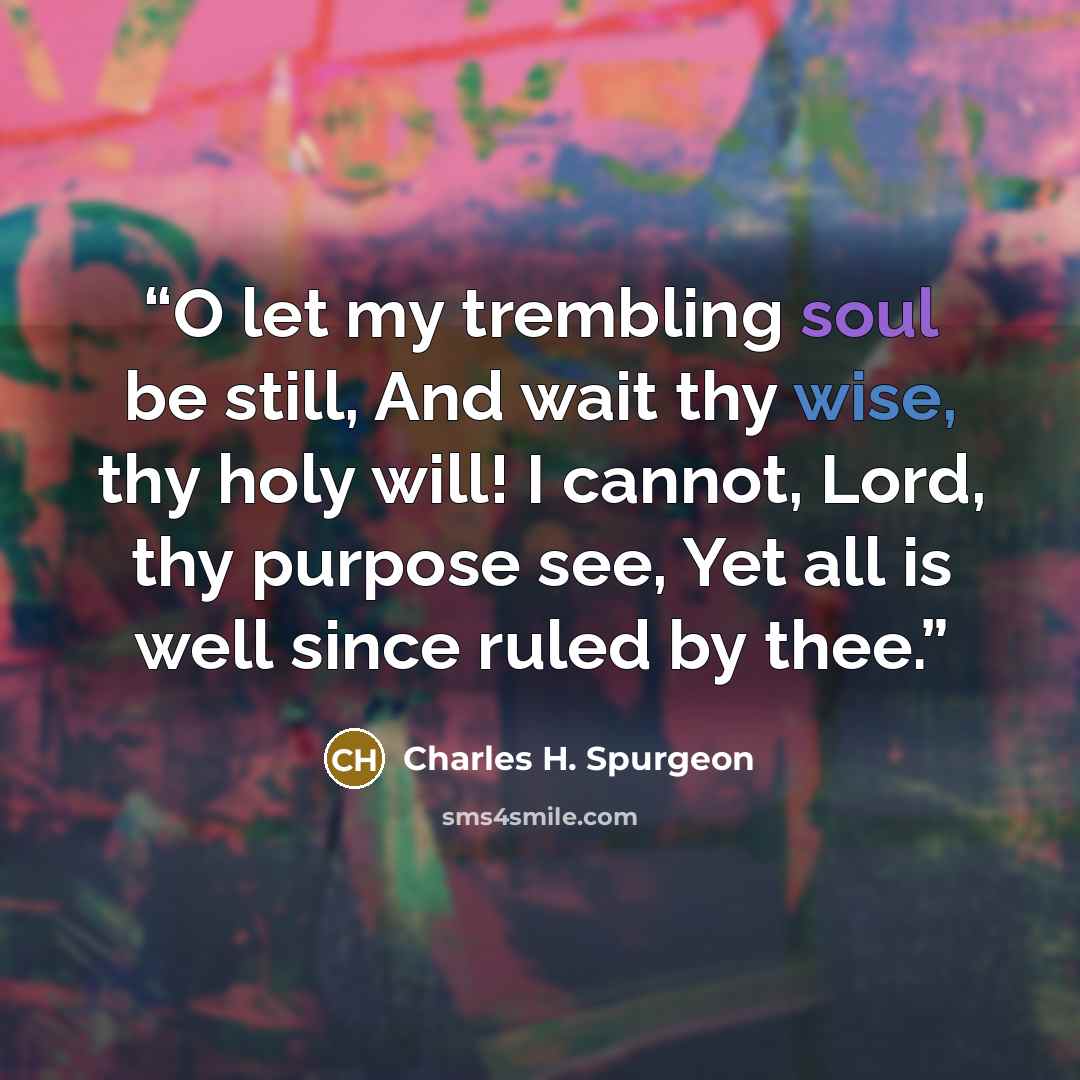 “O let my trembling soul be still, And wait thy wise, thy holy will! I cannot, Lord, thy purpose see, Yet all is well since ruled by thee.” quote by Charles H. Spurgeon