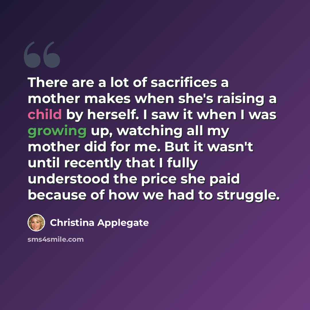 “There are a lot of sacrifices a mother makes when she's raising a child by herself. I saw it when I was growing up, watching all my mother did for me. But it wasn't until recently that I fully understood the price she paid because of how we had to struggle.” quote by Christina Applegate