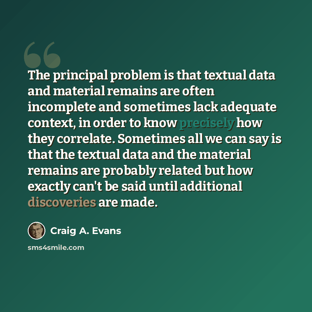 “The principal problem is that textual data and material remains are often incomplete and sometimes lack adequate context, in order to know precisely how they correlate. Sometimes all we can say is that the textual data and the material remains are probably related but how exactly can't be said…” quote by Craig A. Evans