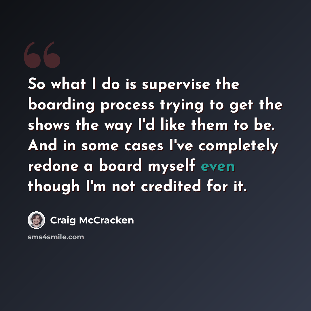 “So what I do is supervise the boarding process trying to get the shows the way I'd like them to be. And in some cases I've completely redone a board myself even though I'm not credited for it.” quote by Craig McCracken