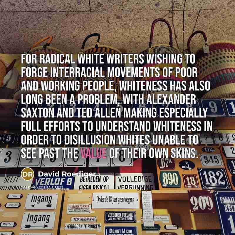 “For radical white writers wishing to forge interracial movements of poor and working people, whiteness has also long been a problem, with Alexander Saxton and Ted Allen making especially full efforts to understand whiteness in order to disillusion whites unable to see past the value of their own…” quote by David Roediger