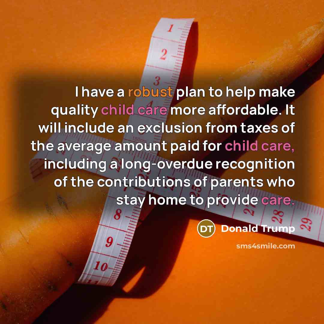 “I have a robust plan to help make quality child care more affordable. It will include an exclusion from taxes of the average amount paid for child care, including a long-overdue recognition of the contributions of parents who stay home to provide care.” quote by Donald Trump