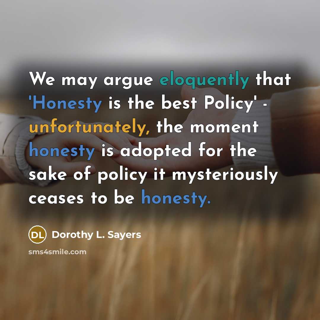 “We may argue eloquently that 'Honesty is the best Policy' - unfortunately, the moment honesty is adopted for the sake of policy it mysteriously ceases to be honesty.” quote by Dorothy L. Sayers