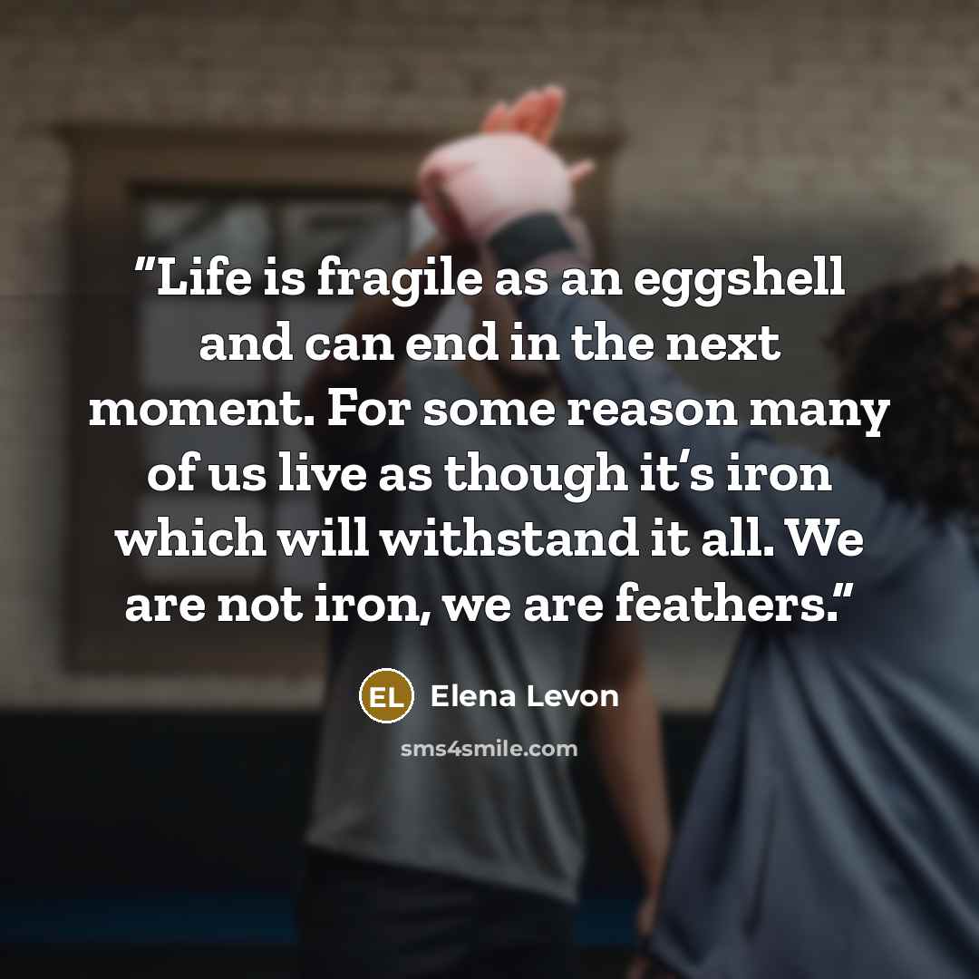 “Life is fragile as an eggshell and can end in the next moment. For some reason many of us live as though it’s iron which will withstand it all. We are not iron, we are feathers.” quote by Elena Levon