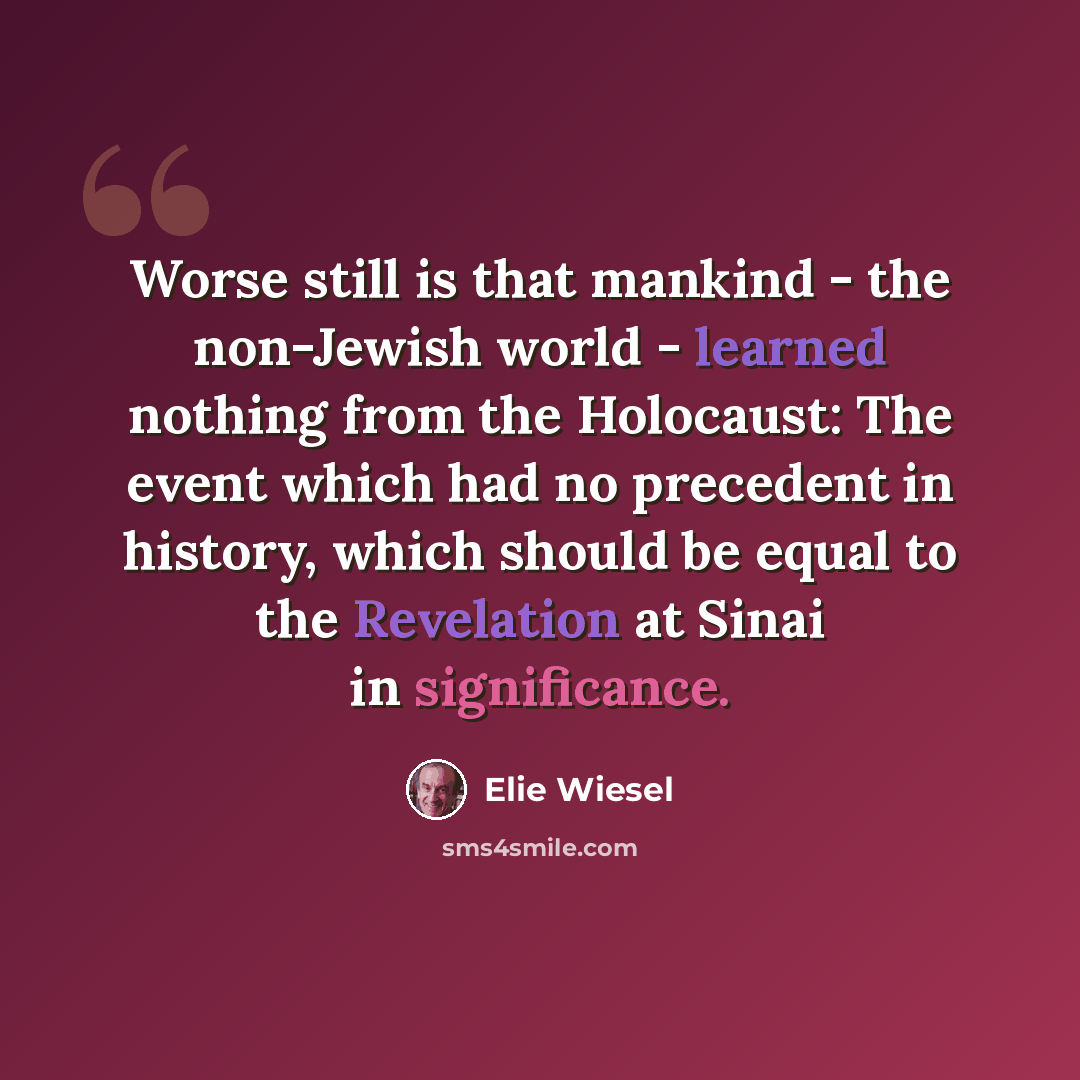 “Worse still is that mankind - the non-Jewish world - learned nothing from the Holocaust: The event which had no precedent in history, which should be equal to the Revelation at Sinai in significance.” quote by Elie Wiesel