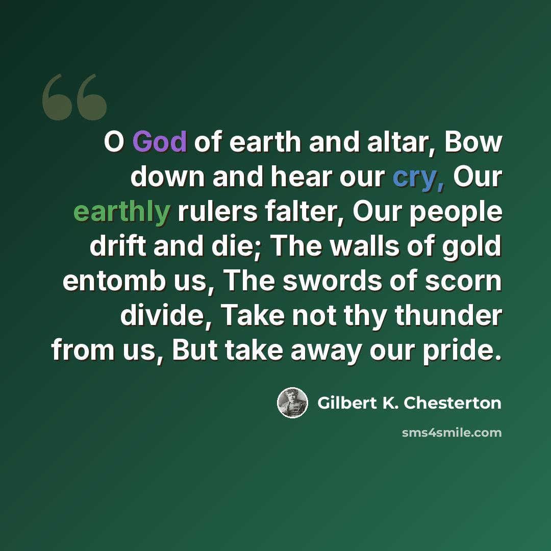 “O God of earth and altar, Bow down and hear our cry, Our earthly rulers falter, Our people drift and die; The walls of gold entomb us, The swords of scorn divide, Take not thy thunder from us, But take away our pride.” quote by Gilbert K. Chesterton