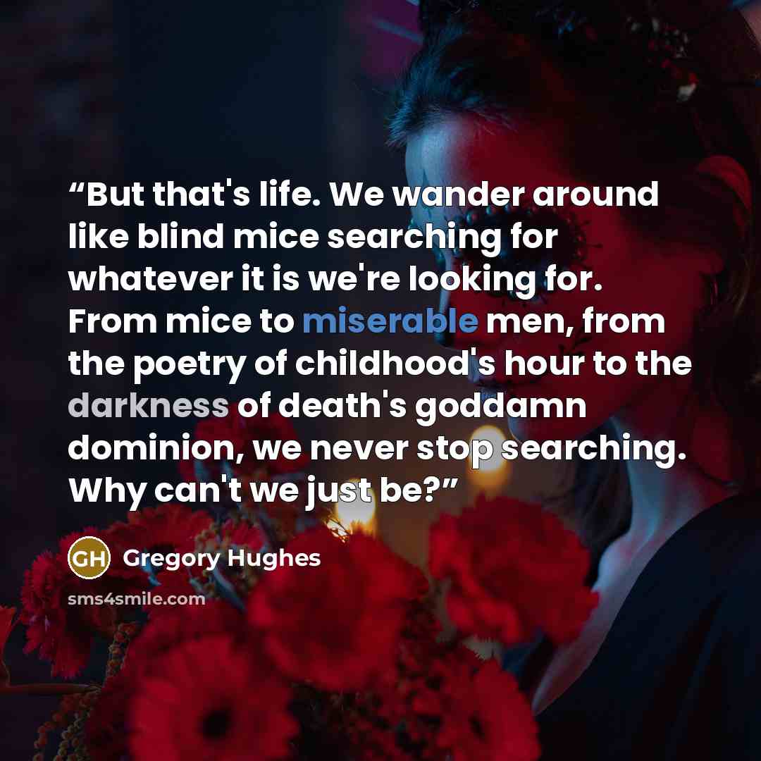 “But that's life. We wander around like blind mice searching for whatever it is we're looking for. From mice to miserable men, from the poetry of childhood's hour to the darkness of death's goddamn dominion, we never stop searching. Why can't we just be?” quote by Gregory Hughes