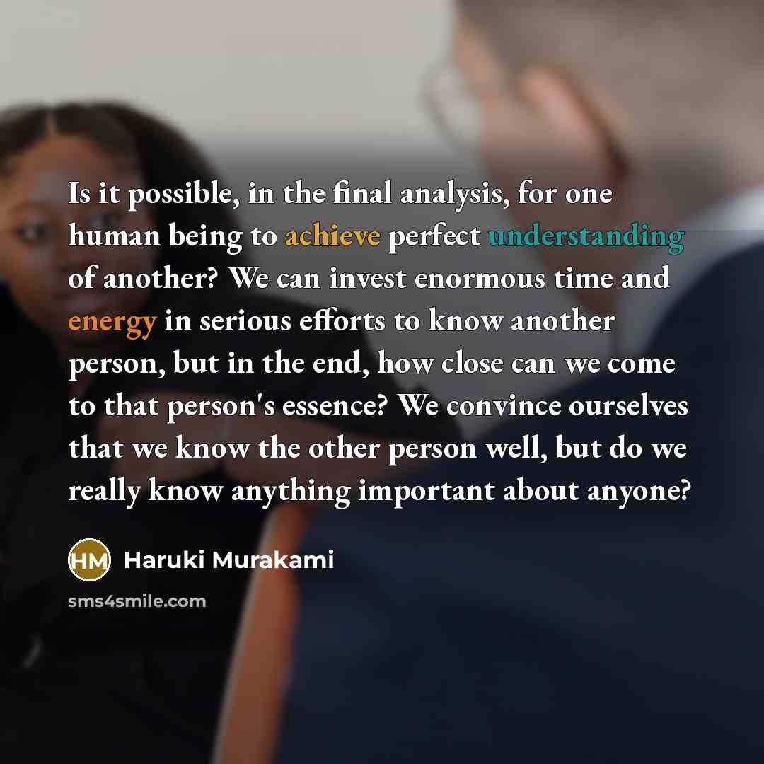 “Is it possible, in the final analysis, for one human being to achieve perfect understanding of another? We can invest enormous time and energy in serious efforts to know another person, but in the end, how close can we come to that person's essence? We convince ourselves that we know the other…” quote by Haruki Murakami