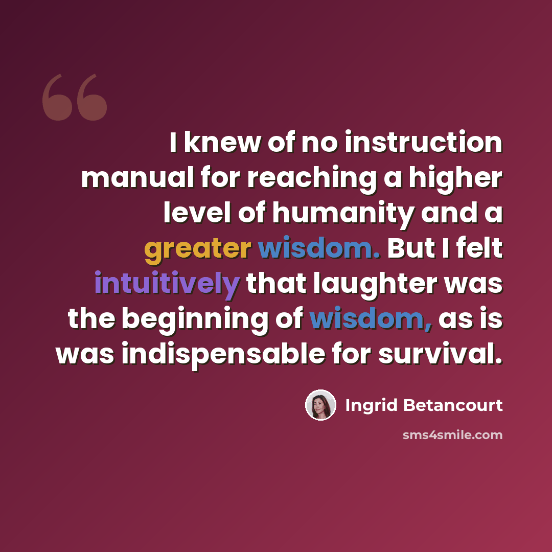“I knew of no instruction manual for reaching a higher level of humanity and a greater wisdom. But I felt intuitively that laughter was the beginning of wisdom, as is was indispensable for survival.” quote by Ingrid Betancourt