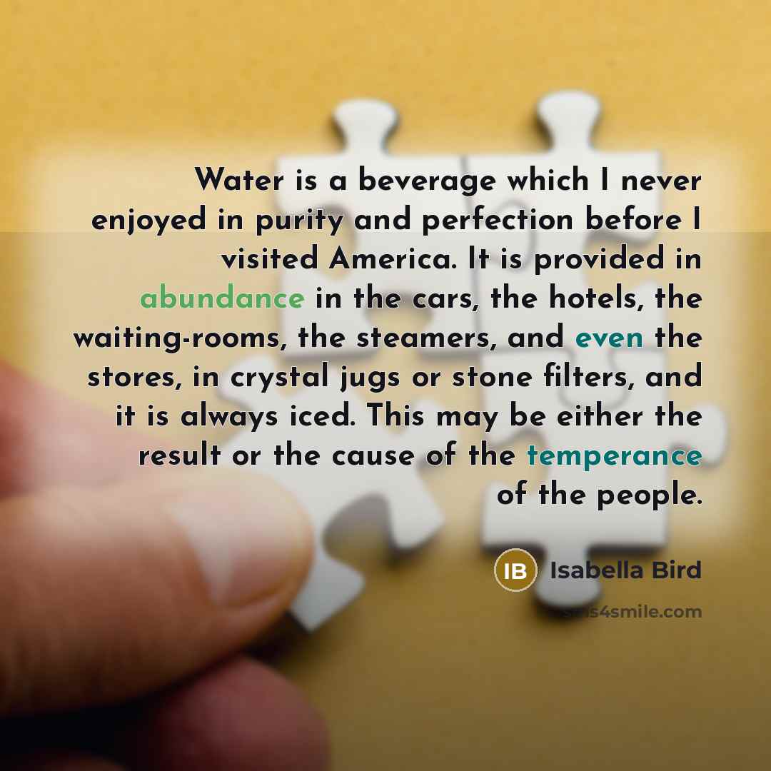 “Water is a beverage which I never enjoyed in purity and perfection before I visited America. It is provided in abundance in the cars, the hotels, the waiting-rooms, the steamers, and even the stores, in crystal jugs or stone filters, and it is always iced. This may be either the result or the…” quote by Isabella Bird