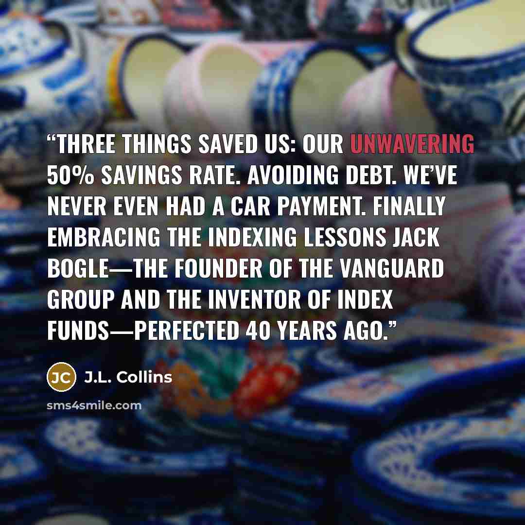 “Three things saved us: Our unwavering 50% savings rate. Avoiding debt. We’ve never even had a car payment. Finally embracing the indexing lessons Jack Bogle—the founder of The Vanguard Group and the inventor of index funds—perfected 40 years ago.” quote by J.L. Collins