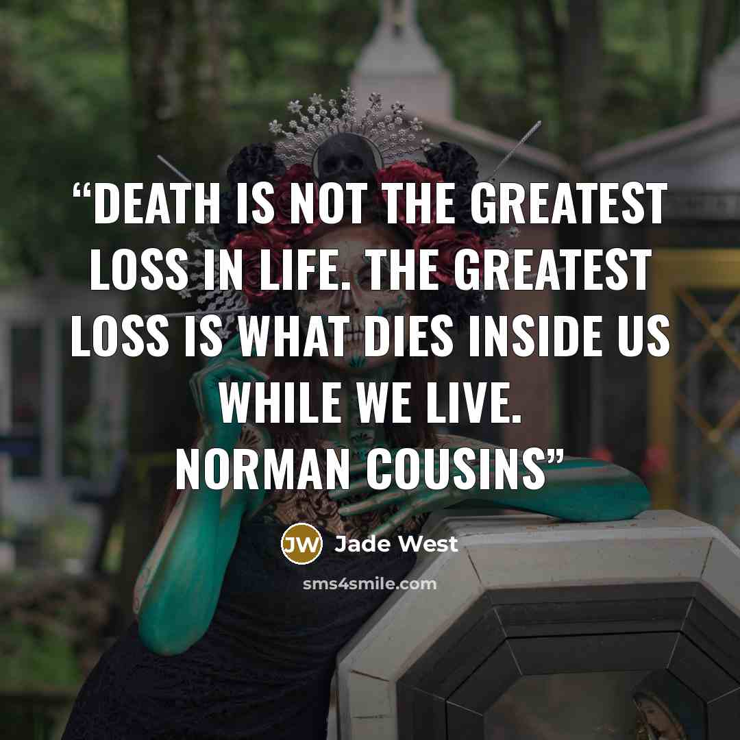 “Death is not the greatest loss in life. The greatest loss is what dies inside us while we live. Norman Cousins” quote by Jade West