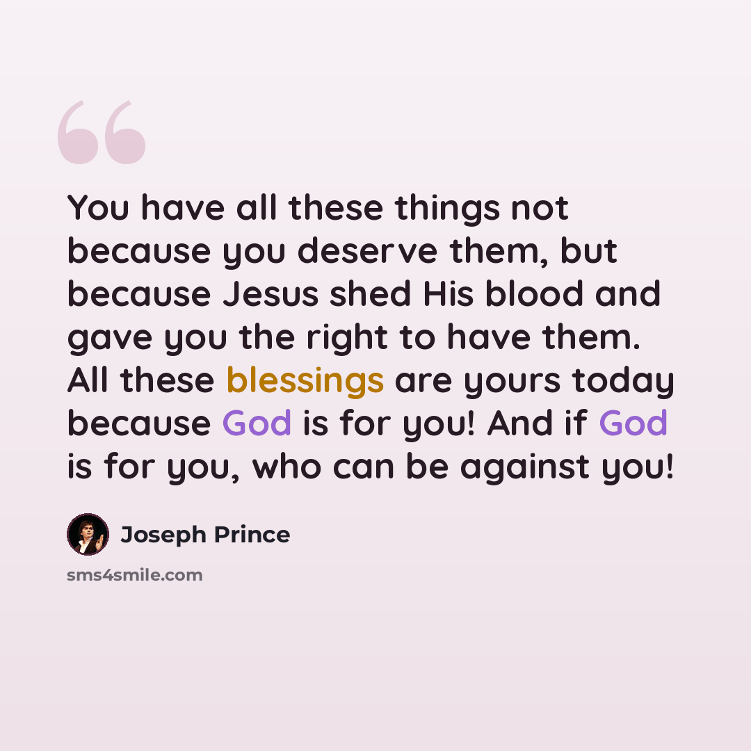 “You have all these things not because you deserve them, but because Jesus shed His blood and gave you the right to have them. All these blessings are yours today because God is for you! And if God is for you, who can be against you!” quote by Joseph Prince