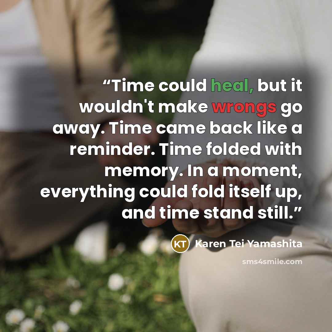 “Time could heal, but it wouldn't make wrongs go away. Time came back like a reminder. Time folded with memory. In a moment, everything could fold itself up, and time stand still.” quote by Karen Tei Yamashita