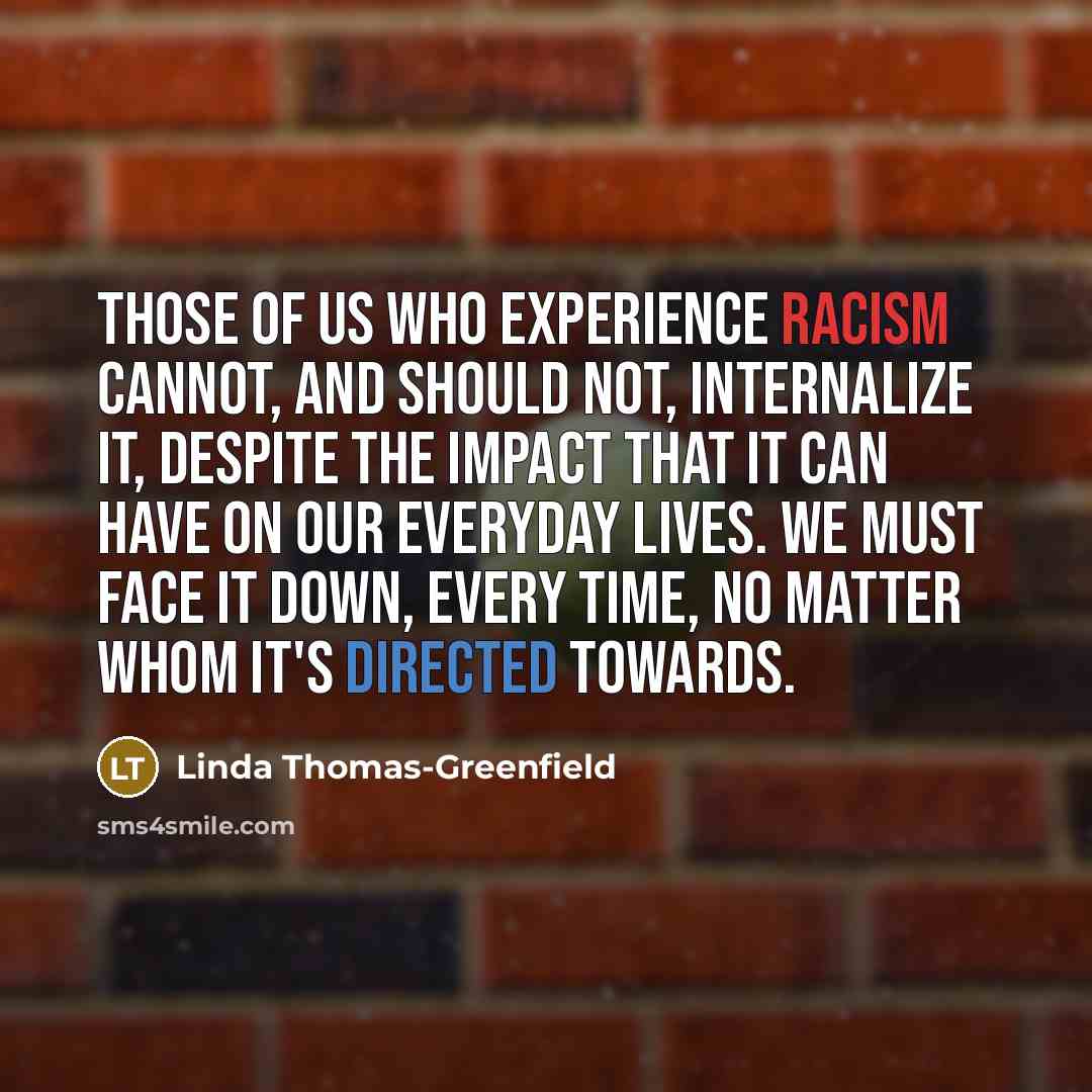 “Those of us who experience racism cannot, and should not, internalize it, despite the impact that it can have on our everyday lives. We must face it down, every time, no matter whom it's directed towards.” quote by Linda Thomas-Greenfield