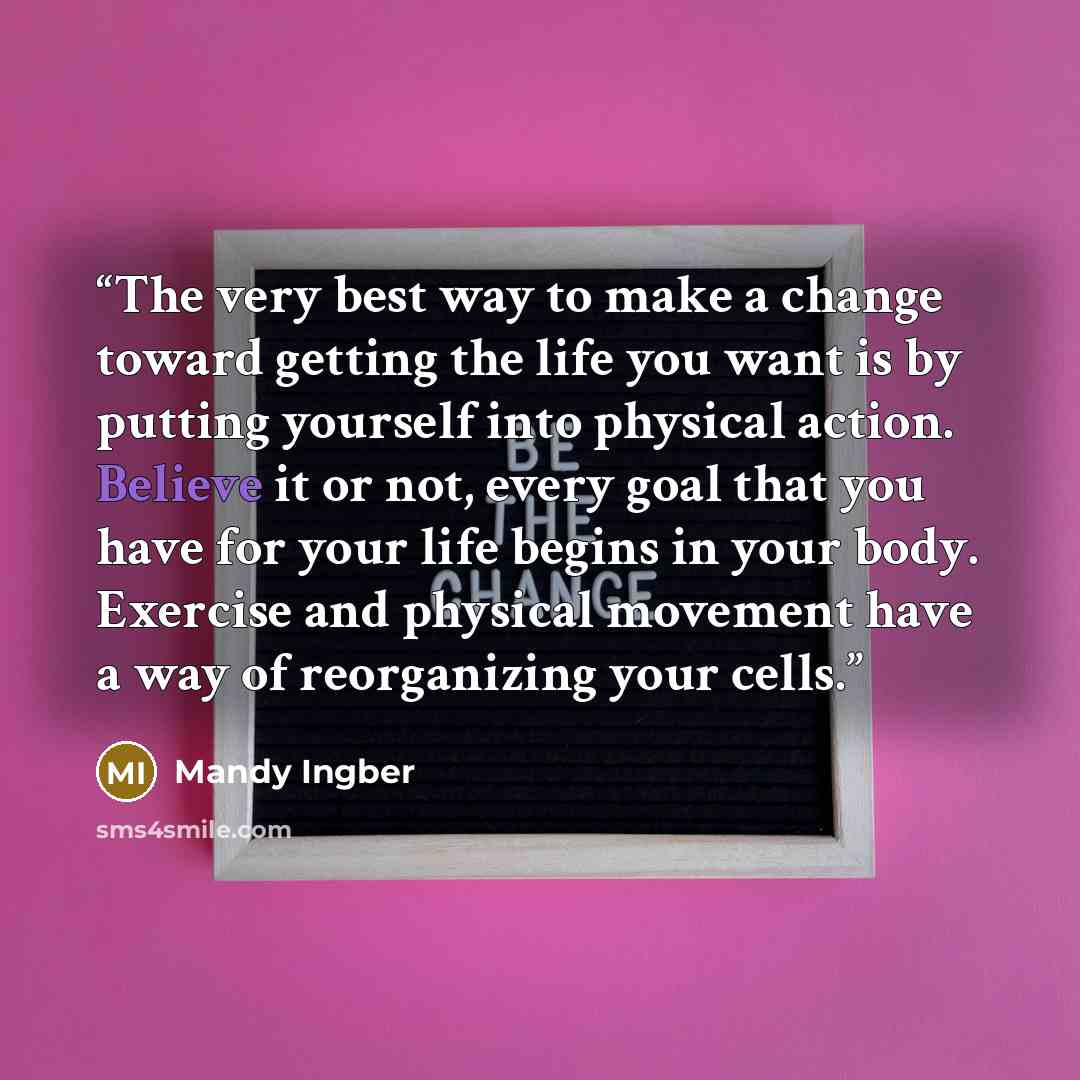 “The very best way to make a change toward getting the life you want is by putting yourself into physical action. Believe it or not, every goal that you have for your life begins in your body. Exercise and physical movement have a way of reorganizing your cells.” quote by Mandy Ingber