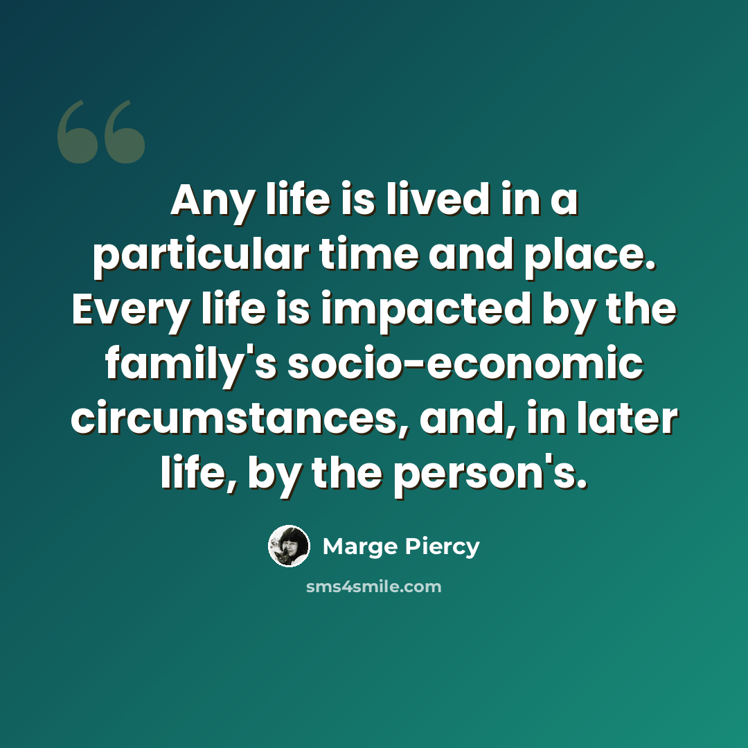 “Any life is lived in a particular time and place. Every life is impacted by the family's socio-economic circumstances, and, in later life, by the person's.” quote by Marge Piercy