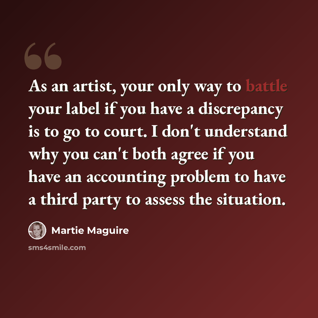 “As an artist, your only way to battle your label if you have a discrepancy is to go to court. I don't understand why you can't both agree if you have an accounting problem to have a third party to assess the situation.” quote by Martie Maguire