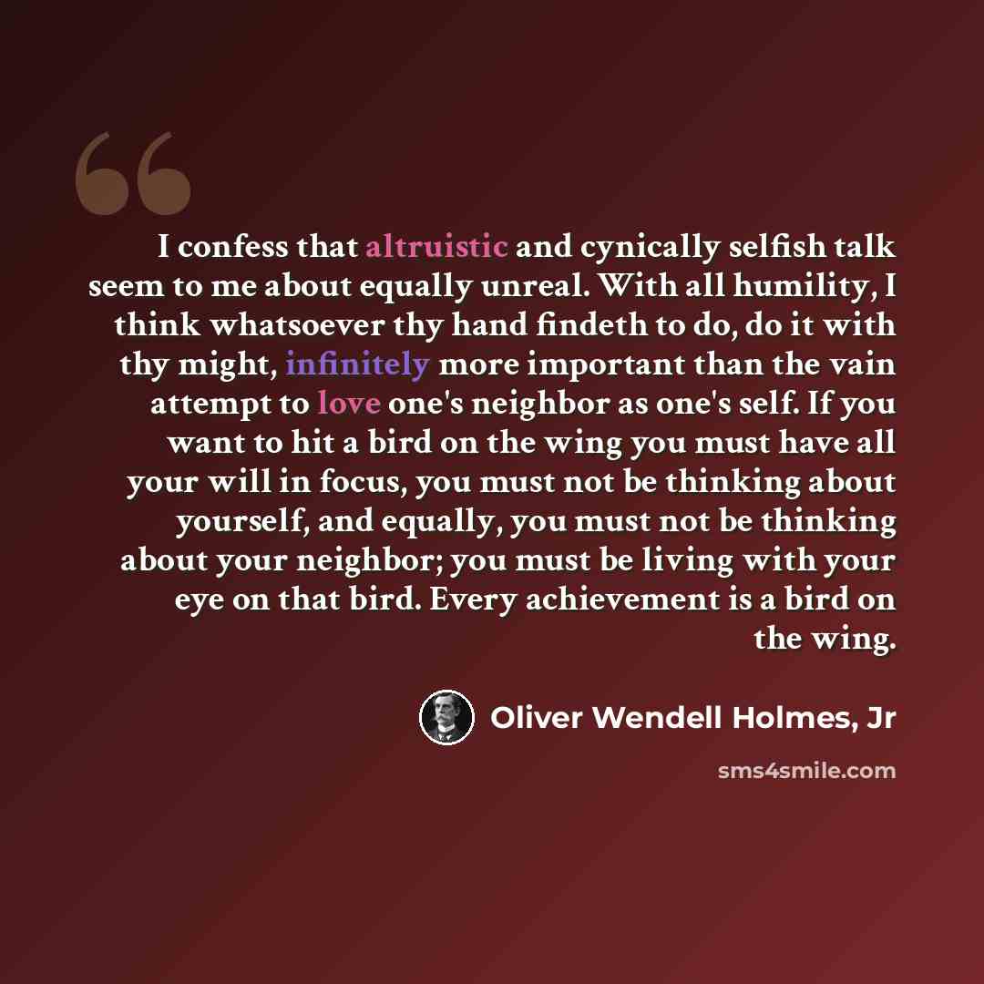“I confess that altruistic and cynically selfish talk seem to me about equally unreal. With all humility, I think whatsoever thy hand findeth to do, do it with thy might, infinitely more important than the vain attempt to love one's neighbor as one's self. If you want to hit a bird on the wing you…” quote by Oliver Wendell Holmes, Jr