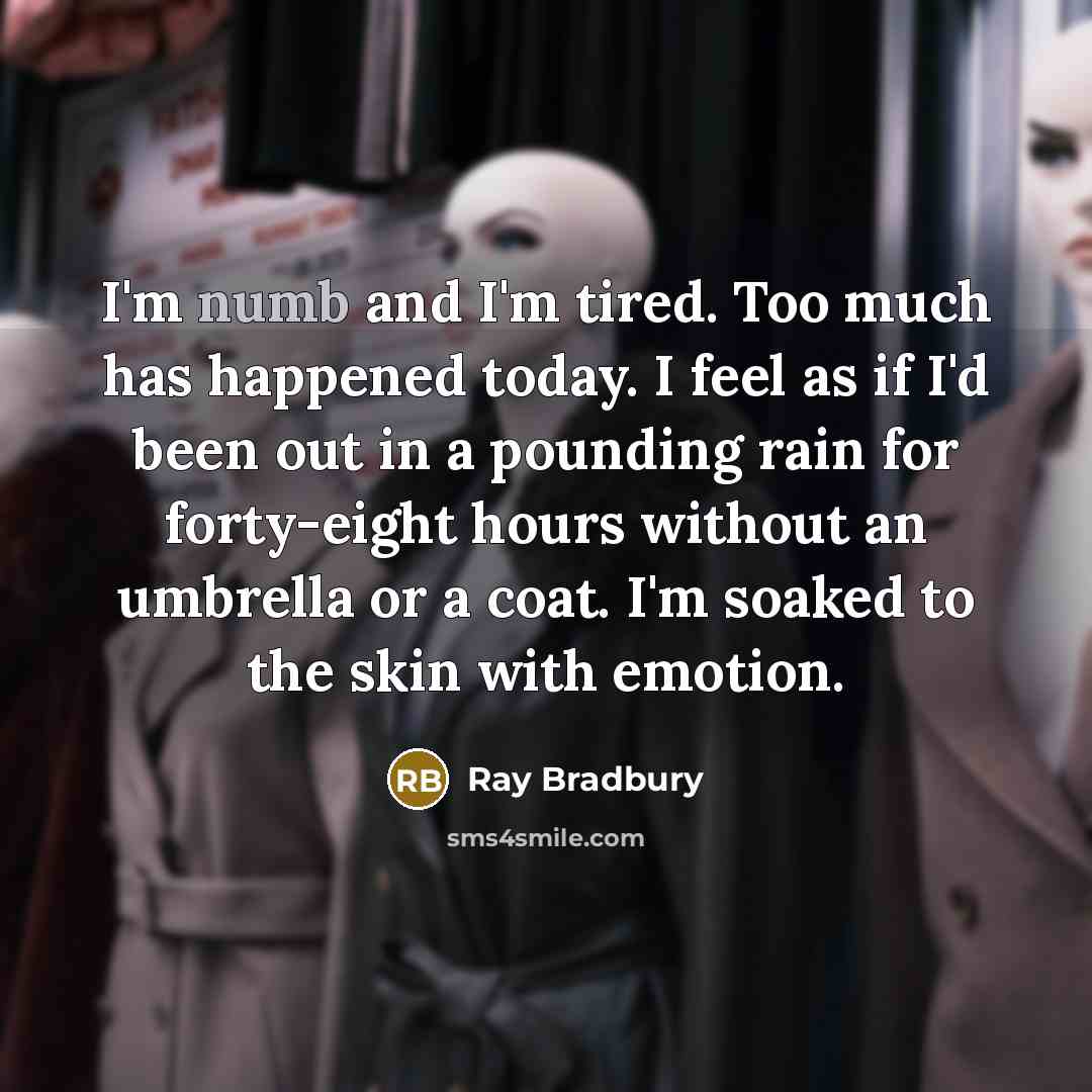 “I'm numb and I'm tired. Too much has happened today. I feel as if I'd been out in a pounding rain for forty-eight hours without an umbrella or a coat. I'm soaked to the skin with emotion.” quote by Ray Bradbury