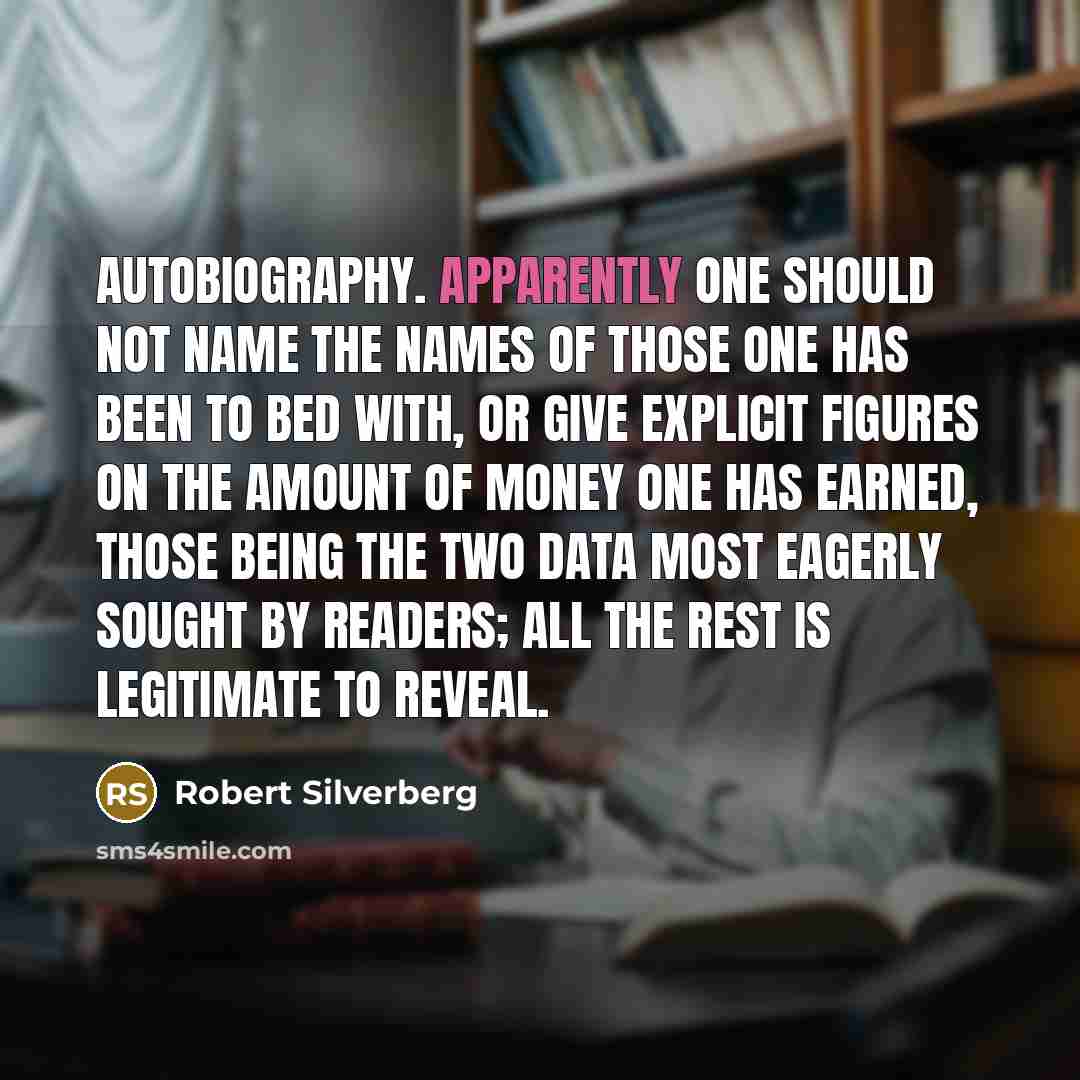 “Autobiography. Apparently one should not name the names of those one has been to bed with, or give explicit figures on the amount of money one has earned, those being the two data most eagerly sought by readers; all the rest is legitimate to reveal.” quote by Robert Silverberg