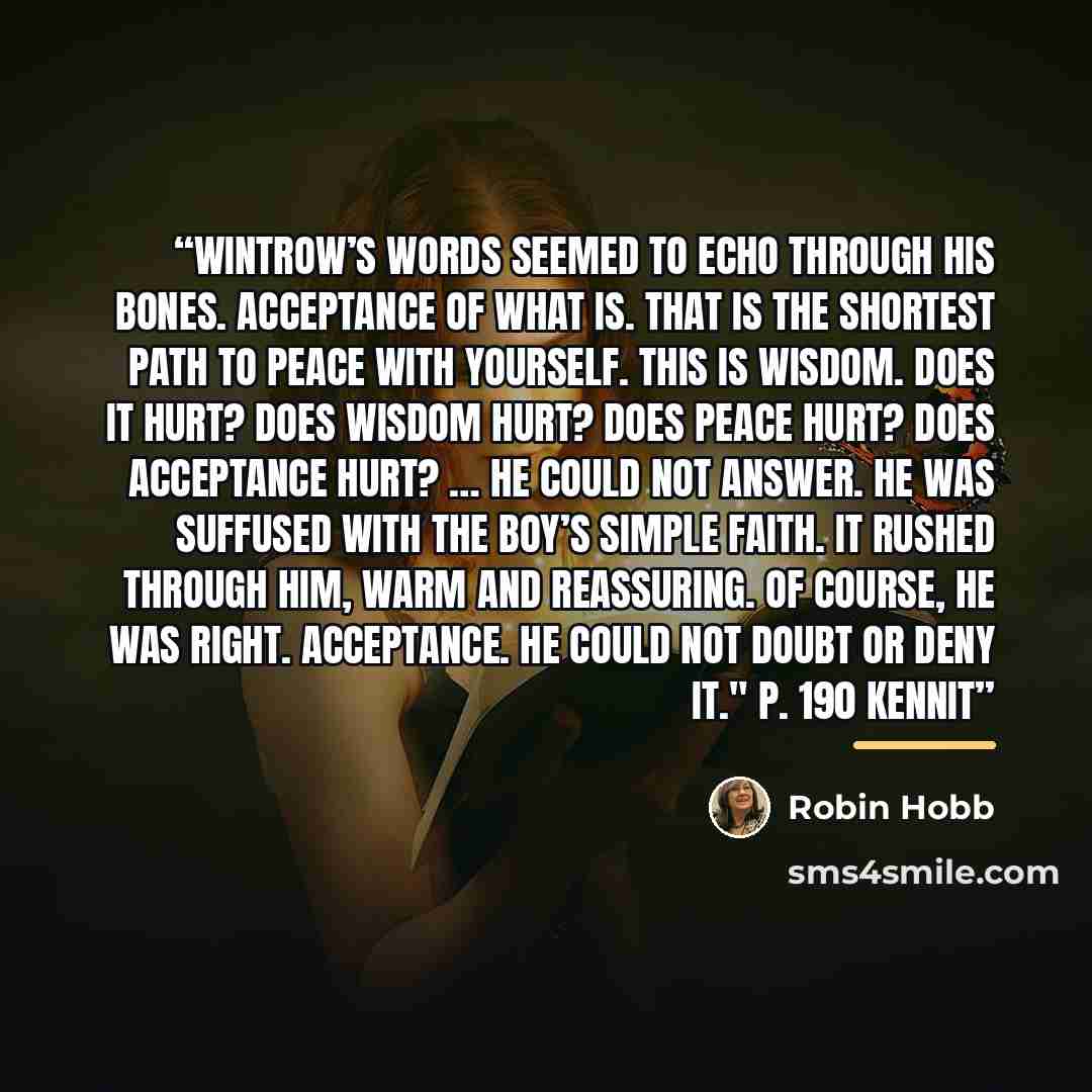 “Wintrow’s words seemed to echo through his bones. Acceptance of what is. That is the shortest path to peace with yourself. This is wisdom. Does it hurt? Does wisdom hurt? Does peace hurt? Does acceptance hurt? … He could not answer. He was suffused with the boy’s simple faith. It rushed through…” quote by Robin Hobb