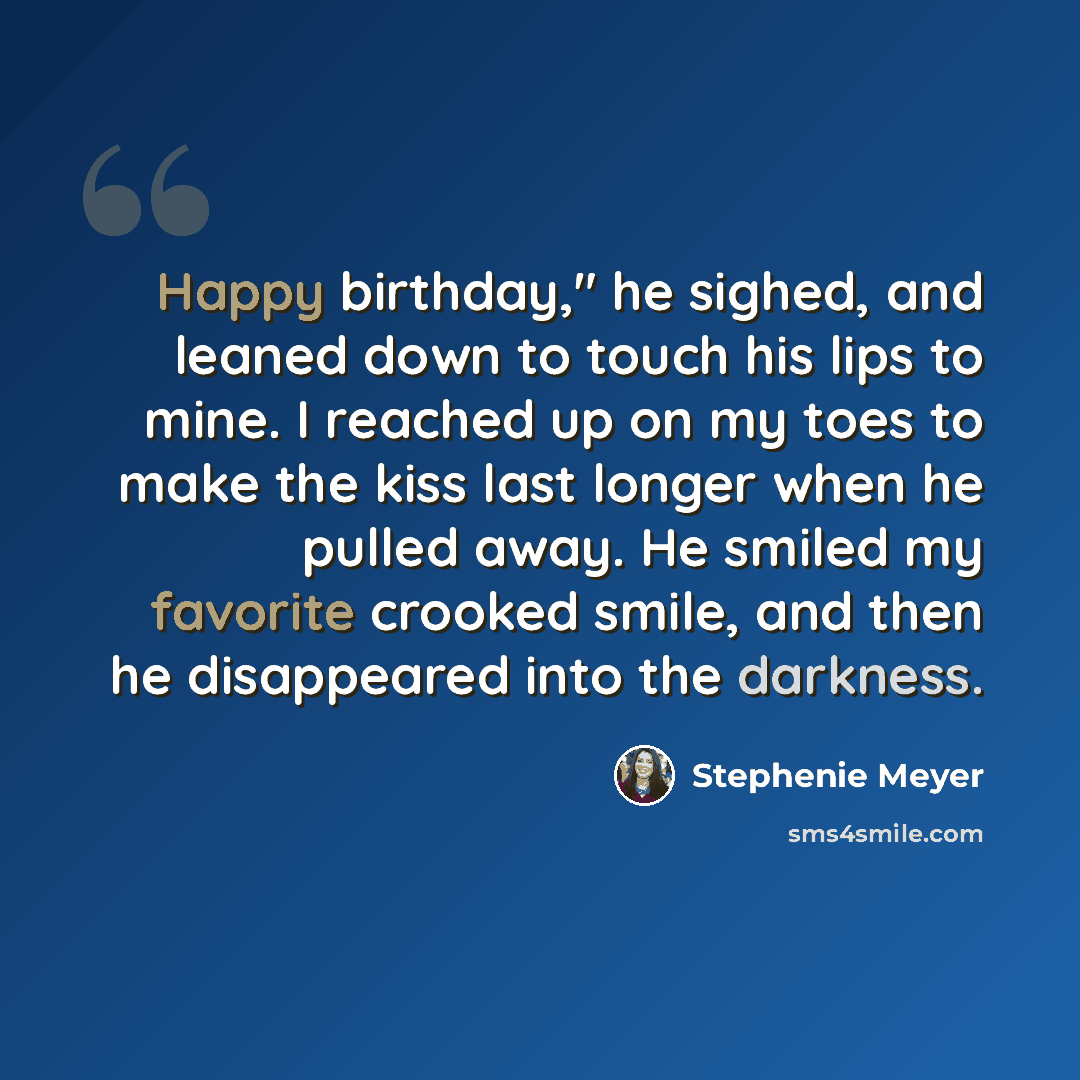 “Happy birthday," he sighed, and leaned down to touch his lips to mine. I reached up on my toes to make the kiss last longer when he pulled away. He smiled my favorite crooked smile, and then he disappeared into the darkness.” quote by Stephenie Meyer