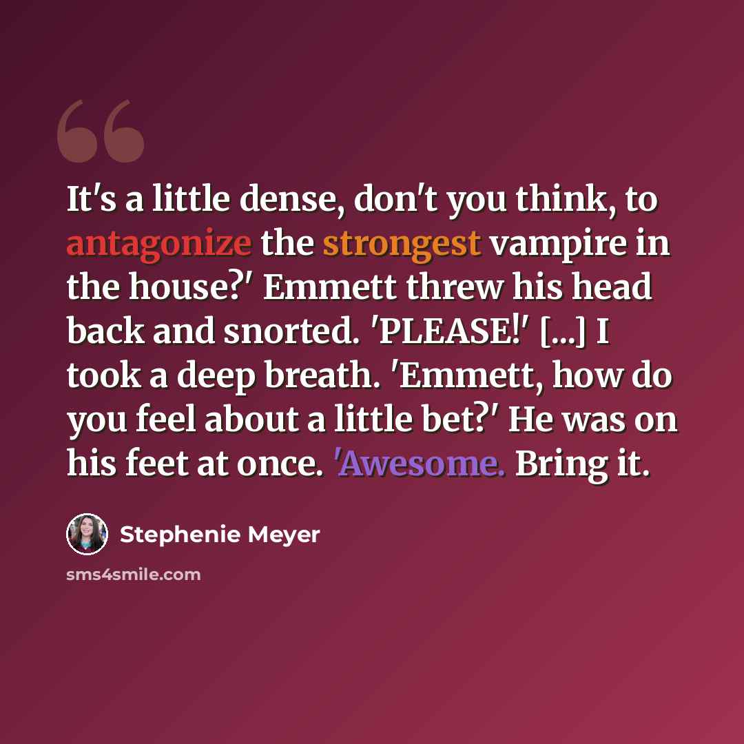 “It's a little dense, don't you think, to antagonize the strongest vampire in the house?' Emmett threw his head back and snorted. 'PLEASE!' [...] I took a deep breath. 'Emmett, how do you feel about a little bet?' He was on his feet at once. 'Awesome. Bring it.” quote by Stephenie Meyer