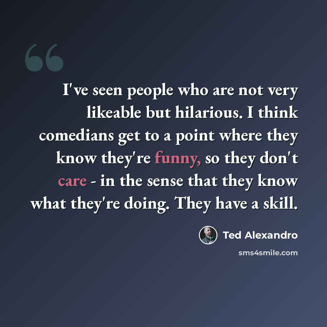 “I've seen people who are not very likeable but hilarious. I think comedians get to a point where they know they're funny, so they don't care - in the sense that they know what they're doing. They have a skill.” quote by Ted Alexandro