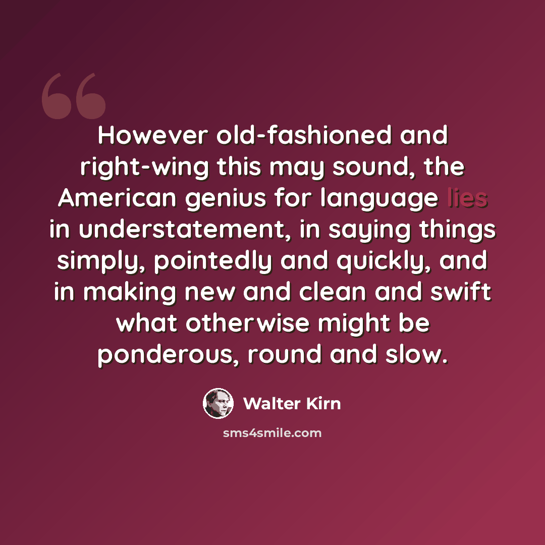 “However old-fashioned and right-wing this may sound, the American genius for language lies in understatement, in saying things simply, pointedly and quickly, and in making new and clean and swift what otherwise might be ponderous, round and slow.” quote by Walter Kirn